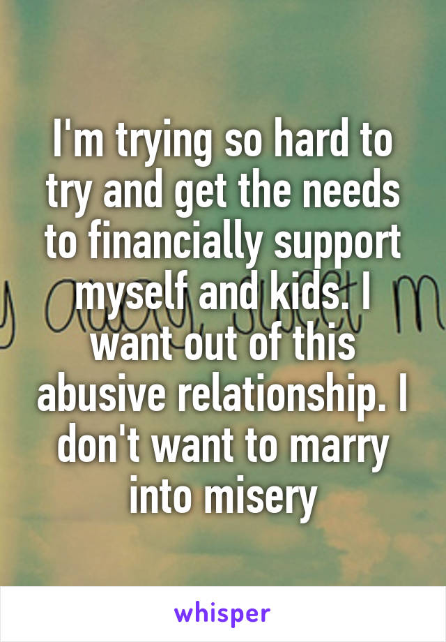 I'm trying so hard to try and get the needs to financially support myself and kids. I want out of this abusive relationship. I don't want to marry into misery