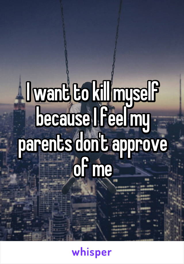 I want to kill myself because I feel my parents don't approve of me
