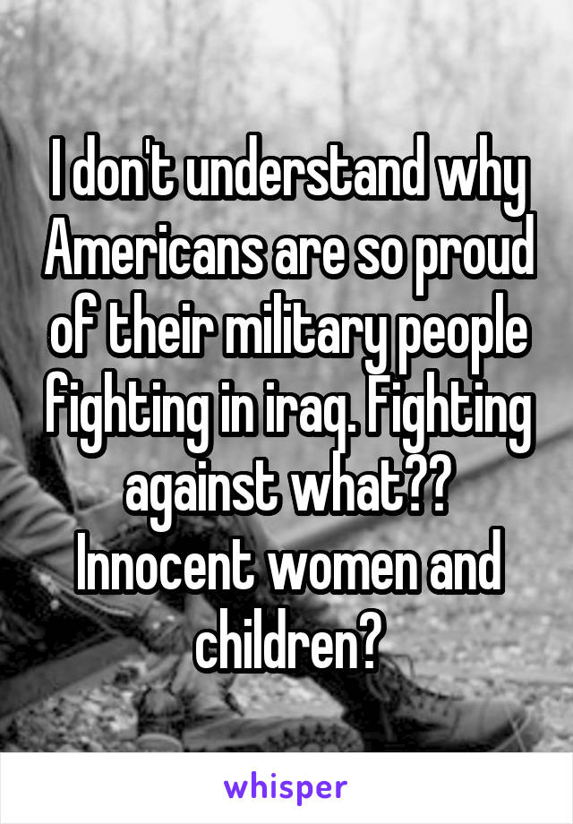 I don't understand why Americans are so proud of their military people fighting in iraq. Fighting against what??
Innocent women and children?