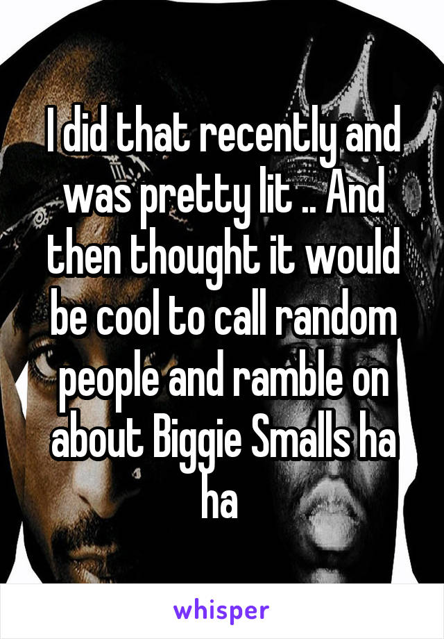 I did that recently and was pretty lit .. And then thought it would be cool to call random people and ramble on about Biggie Smalls ha ha 
