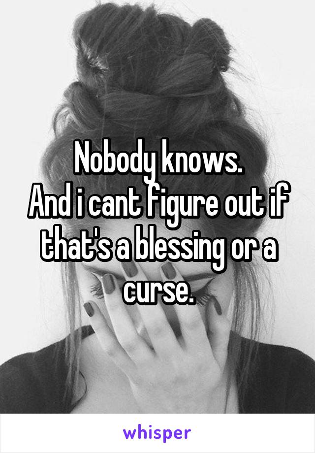 Nobody knows.
And i cant figure out if that's a blessing or a curse.