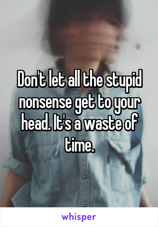Don't let all the stupid nonsense get to your head. It's a waste of time.
