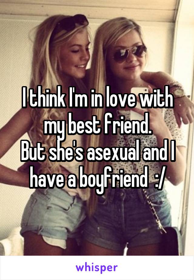 I think I'm in love with my best friend.
But she's asexual and I have a boyfriend  :/
