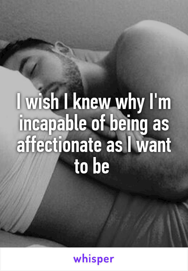 I wish I knew why I'm incapable of being as affectionate as I want to be 