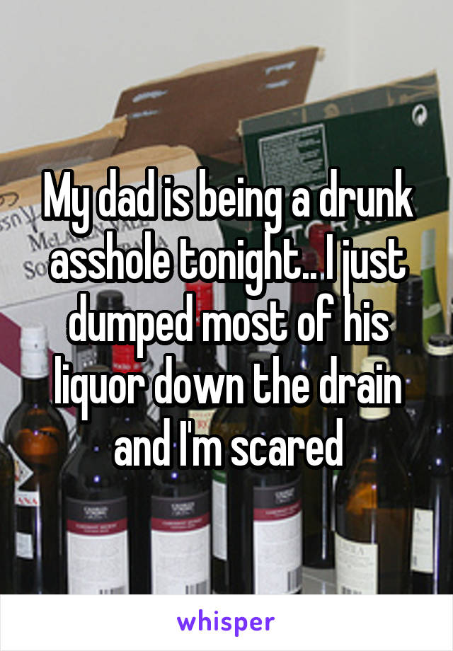 My dad is being a drunk asshole tonight.. I just dumped most of his liquor down the drain and I'm scared