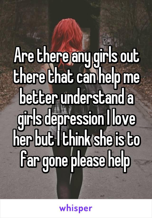 Are there any girls out there that can help me better understand a girls depression I love her but I think she is to far gone please help 