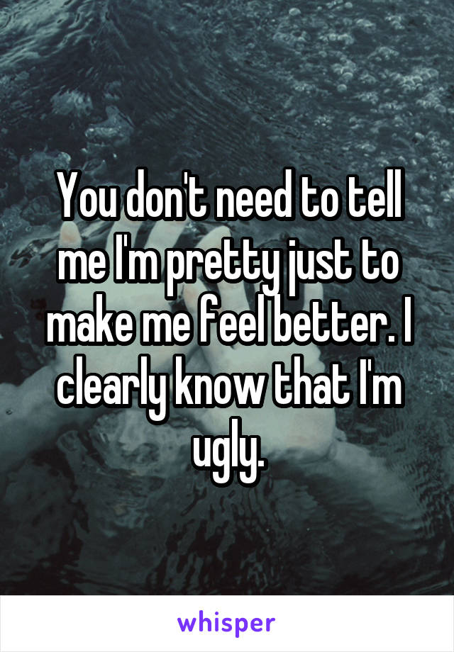 You don't need to tell me I'm pretty just to make me feel better. I clearly know that I'm ugly.