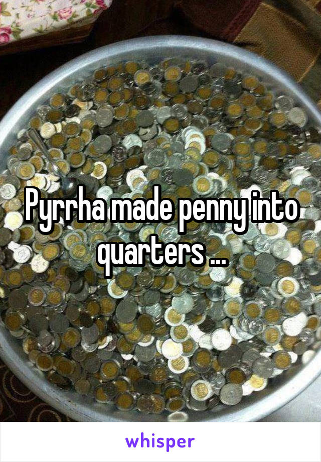 Pyrrha made penny into quarters ...