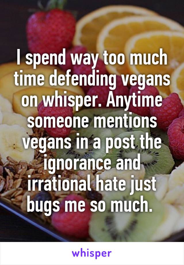 I spend way too much time defending vegans on whisper. Anytime someone mentions vegans in a post the ignorance and irrational hate just bugs me so much. 
