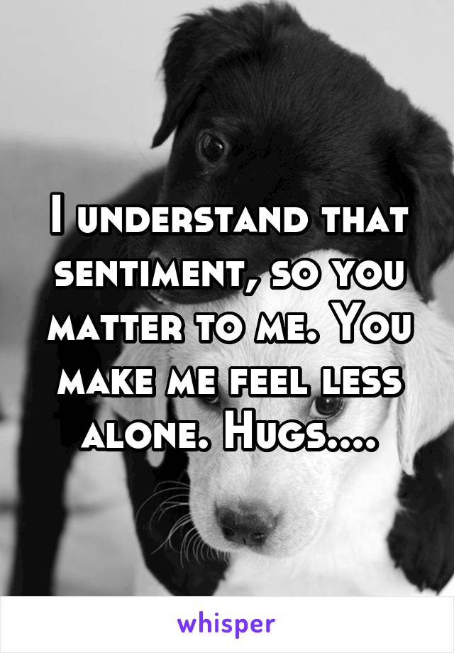 I understand that sentiment, so you matter to me. You make me feel less alone. Hugs....