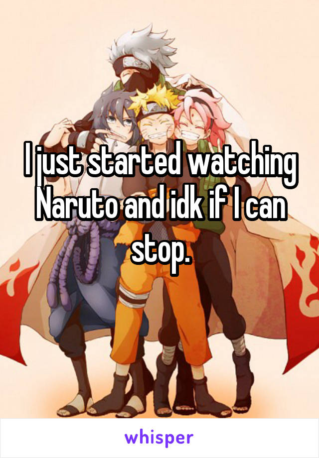I just started watching Naruto and idk if I can stop.
