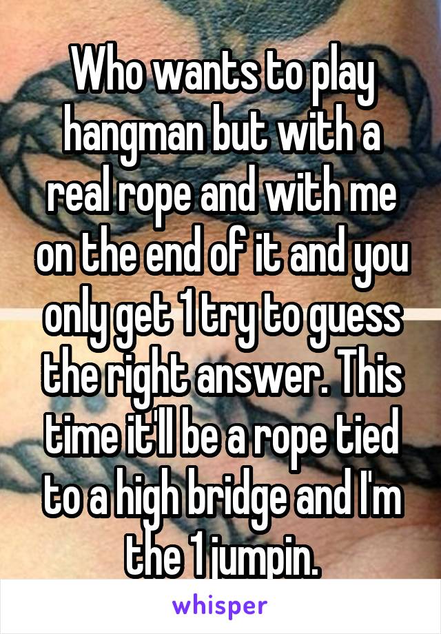 Who wants to play hangman but with a real rope and with me on the end of it and you only get 1 try to guess the right answer. This time it'll be a rope tied to a high bridge and I'm the 1 jumpin.