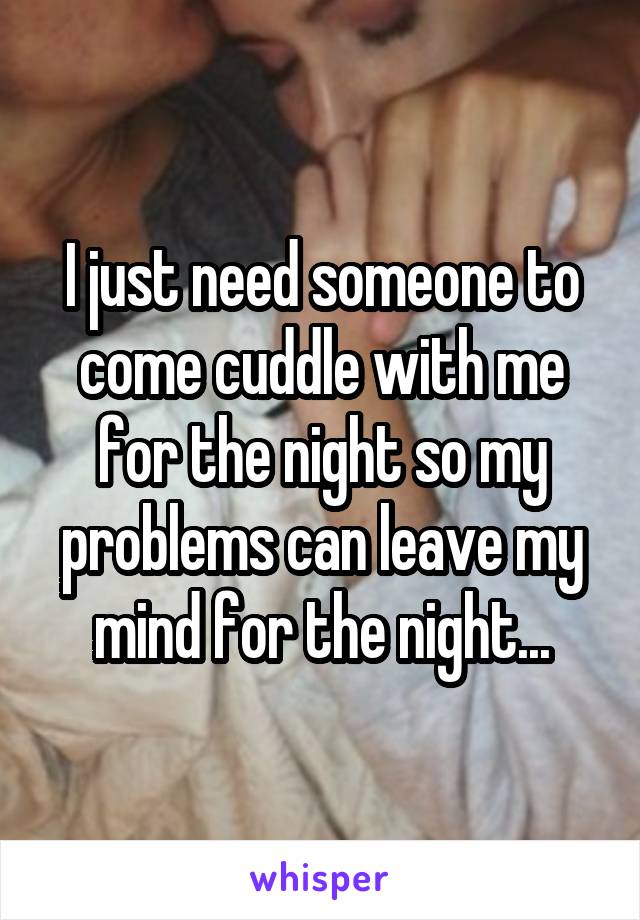 I just need someone to come cuddle with me for the night so my problems can leave my mind for the night...