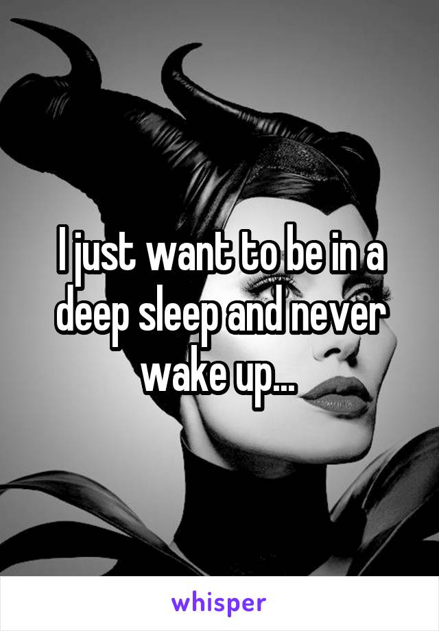 I just want to be in a deep sleep and never wake up... 