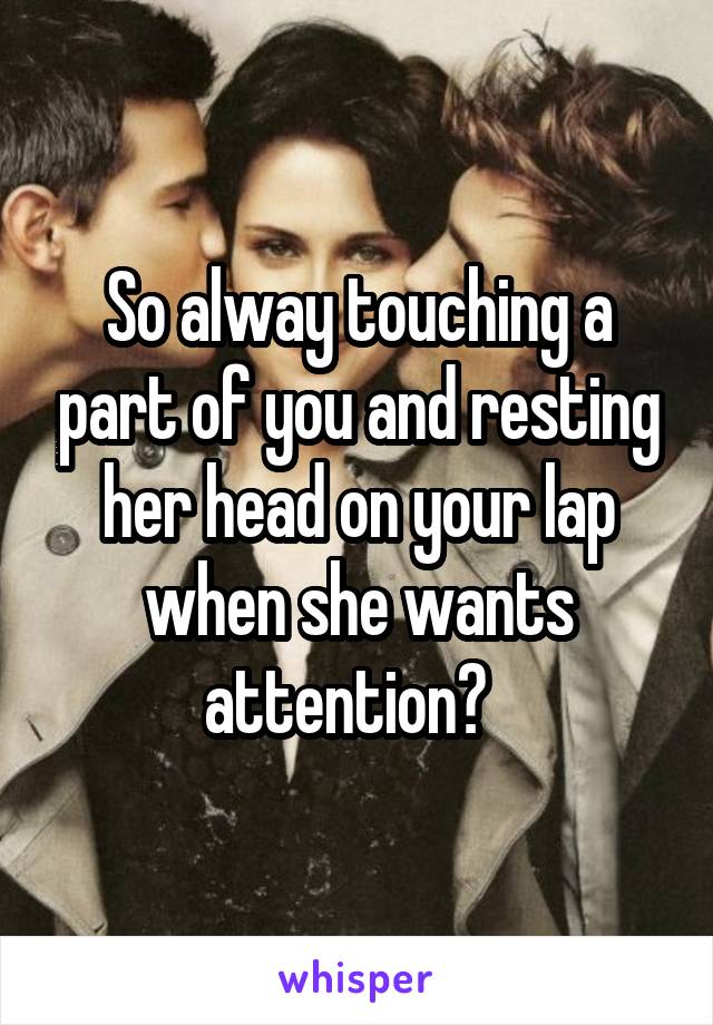 So alway touching a part of you and resting her head on your lap when she wants attention?  