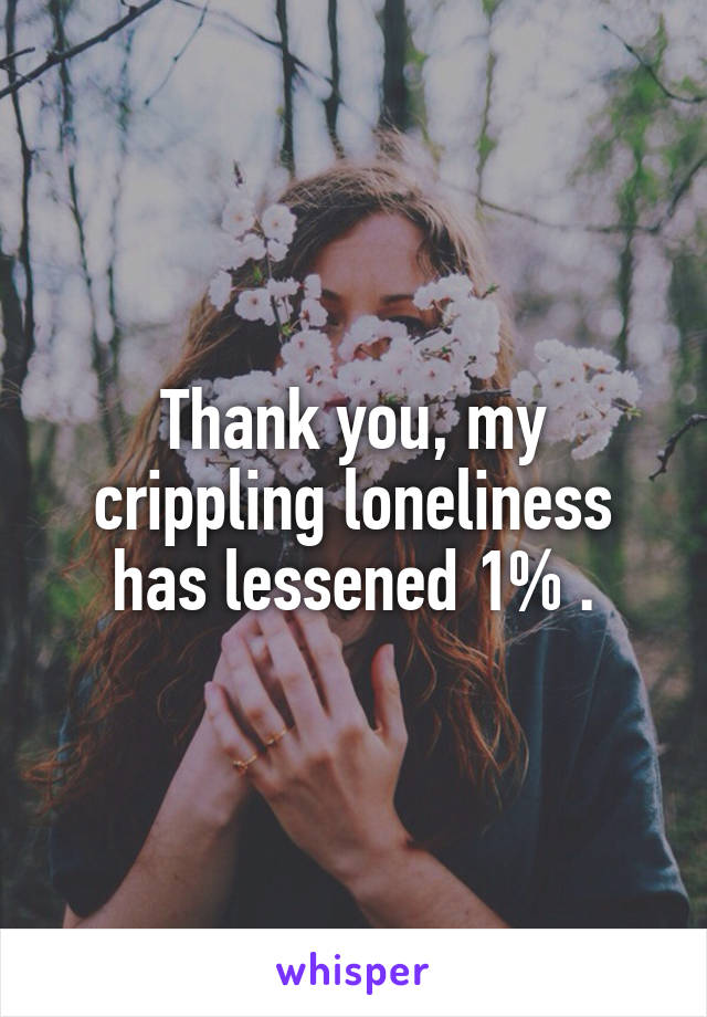 Thank you, my crippling loneliness has lessened 1% .
