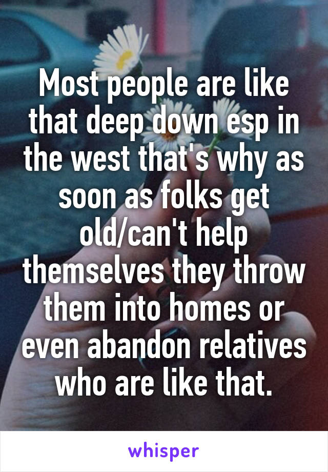 Most people are like that deep down esp in the west that's why as soon as folks get old/can't help themselves they throw them into homes or even abandon relatives who are like that.