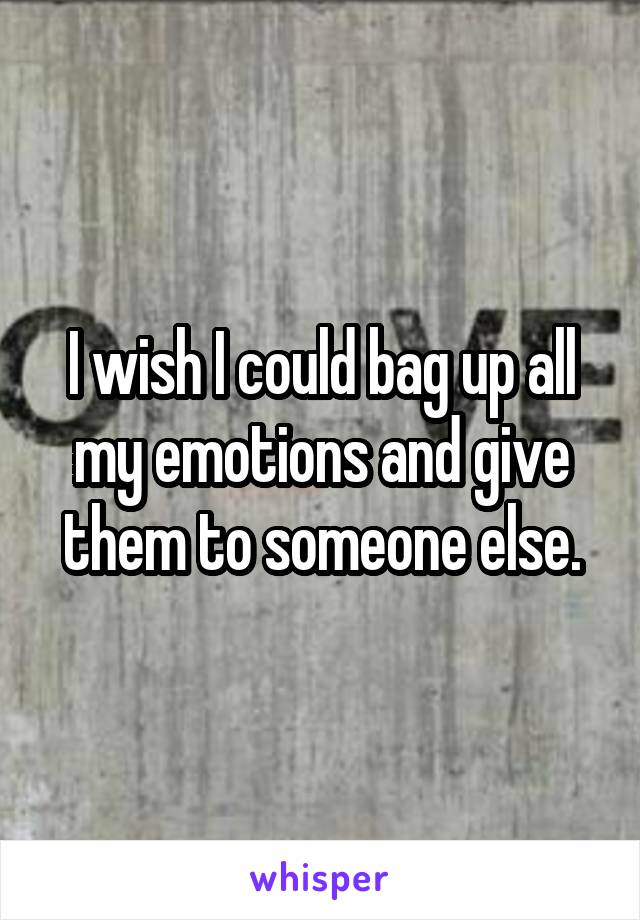 I wish I could bag up all my emotions and give them to someone else.