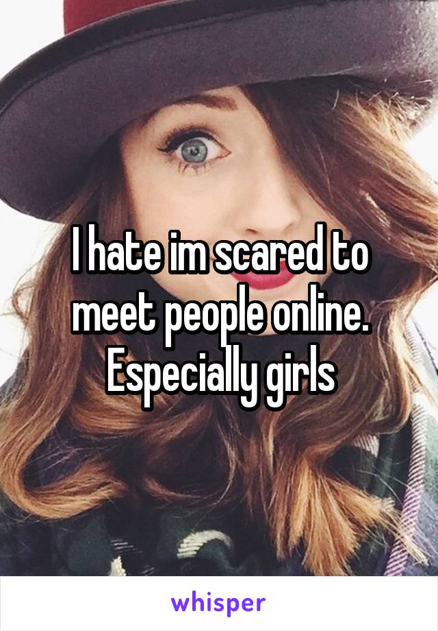 I hate im scared to meet people online. Especially girls