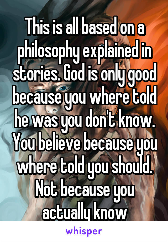 This is all based on a philosophy explained in stories. God is only good because you where told he was you don't know. You believe because you where told you should. Not because you actually know