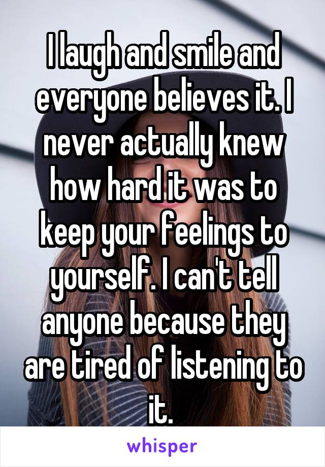 I laugh and smile and everyone believes it. I never actually knew how hard it was to keep your feelings to yourself. I can't tell anyone because they are tired of listening to it. 