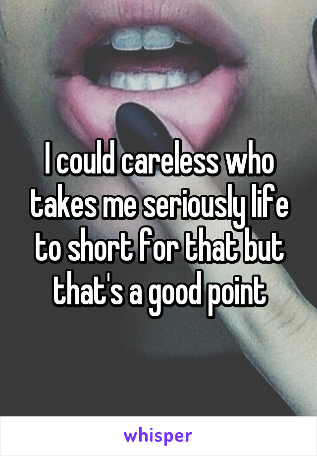 I could careless who takes me seriously life to short for that but that's a good point