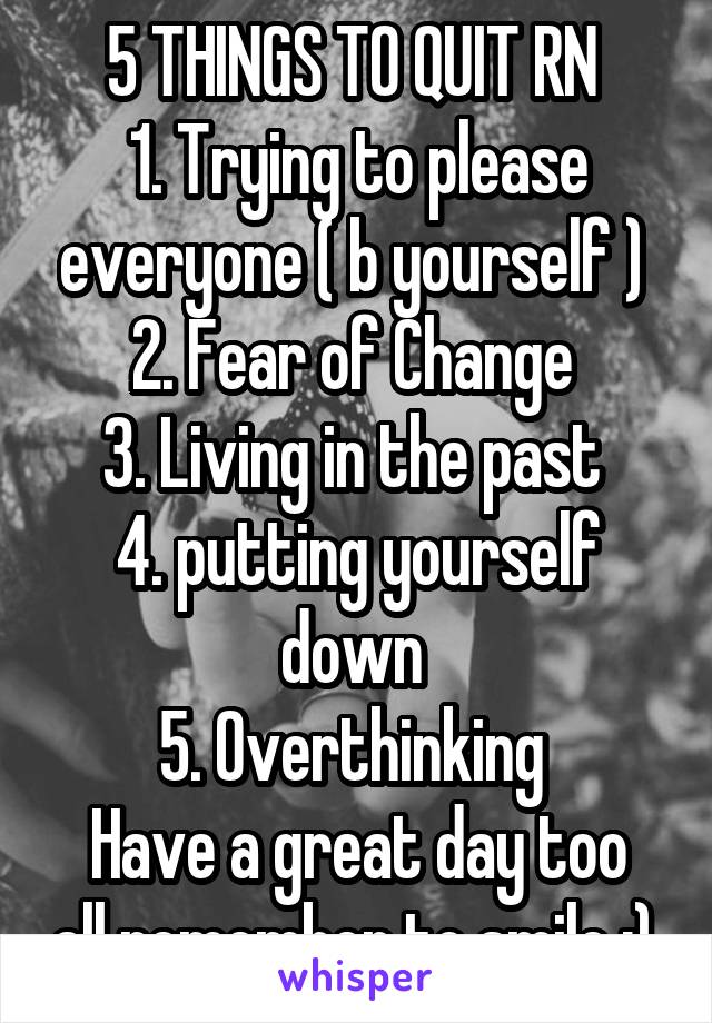 5 THINGS TO QUIT RN 
1. Trying to please everyone ( b yourself ) 
2. Fear of Change 
3. Living in the past 
4. putting yourself down 
5. Overthinking 
Have a great day too all remember to smile :) 