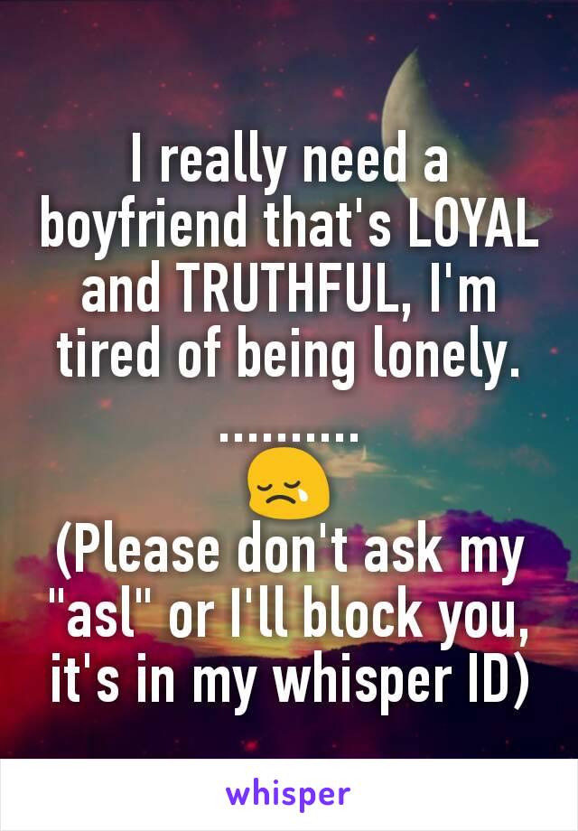 I really need a boyfriend that's LOYAL and TRUTHFUL, I'm tired of being lonely.
..........
😢
(Please don't ask my "asl" or I'll block you, it's in my whisper ID)
