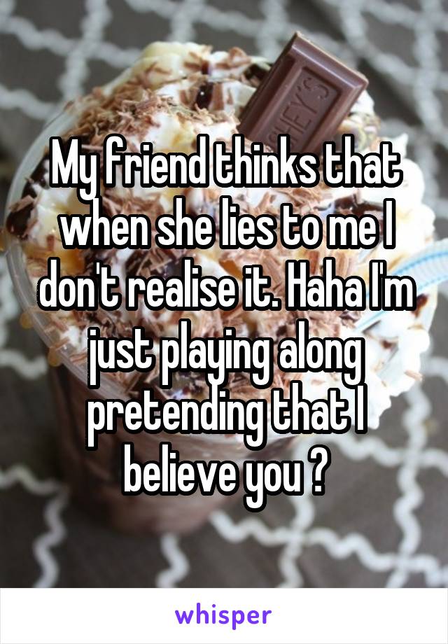 My friend thinks that when she lies to me I don't realise it. Haha I'm just playing along pretending that I believe you 😂
