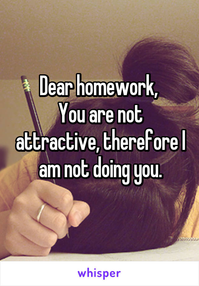 Dear homework, 
You are not attractive, therefore I am not doing you.
