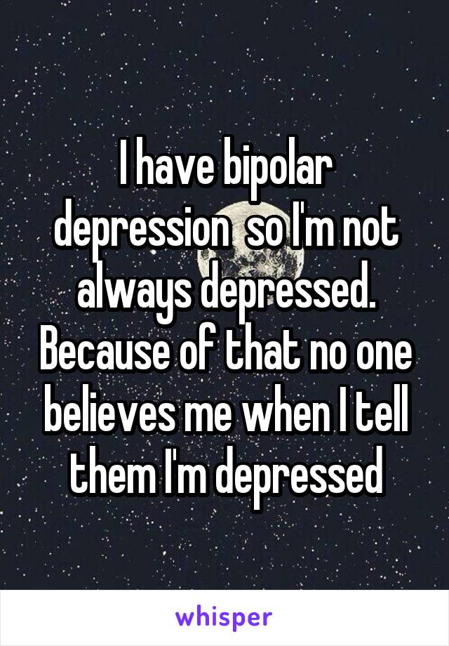 I have bipolar depression  so I'm not always depressed. Because of that no one believes me when I tell them I'm depressed