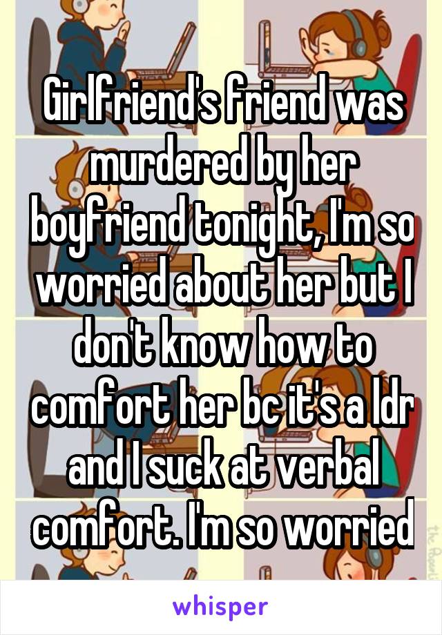 Girlfriend's friend was murdered by her boyfriend tonight, I'm so worried about her but I don't know how to comfort her bc it's a ldr and I suck at verbal comfort. I'm so worried