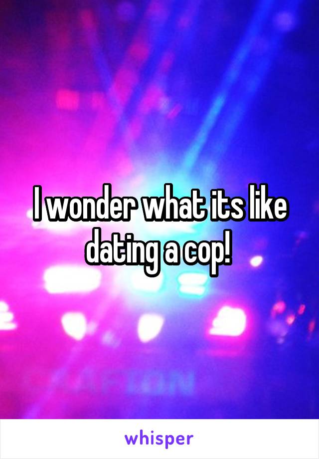 I wonder what its like dating a cop! 