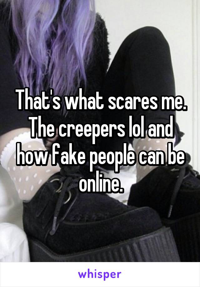 That's what scares me. The creepers lol and how fake people can be online.