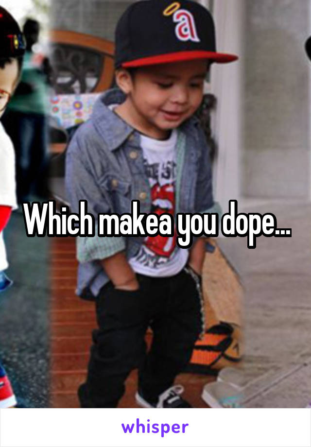 Which makea you dope...