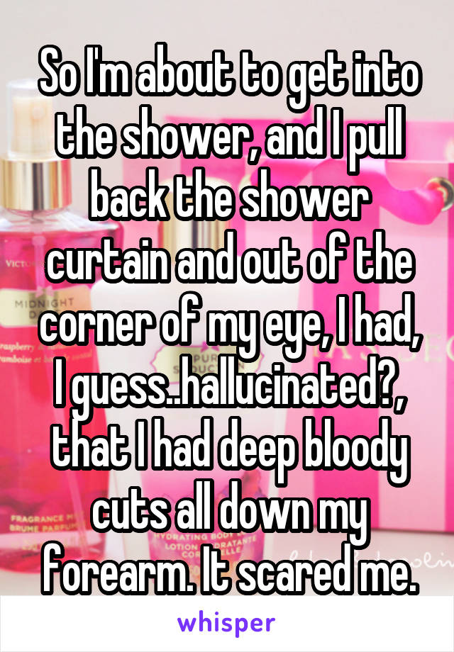 So I'm about to get into the shower, and I pull back the shower curtain and out of the corner of my eye, I had, I guess..hallucinated?, that I had deep bloody cuts all down my forearm. It scared me.