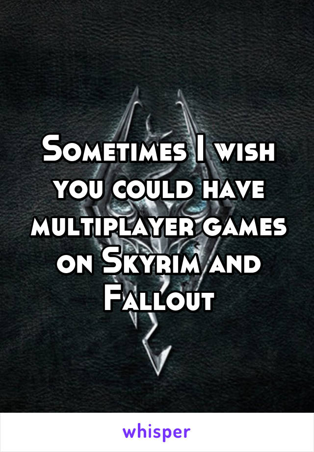 Sometimes I wish you could have multiplayer games on Skyrim and Fallout