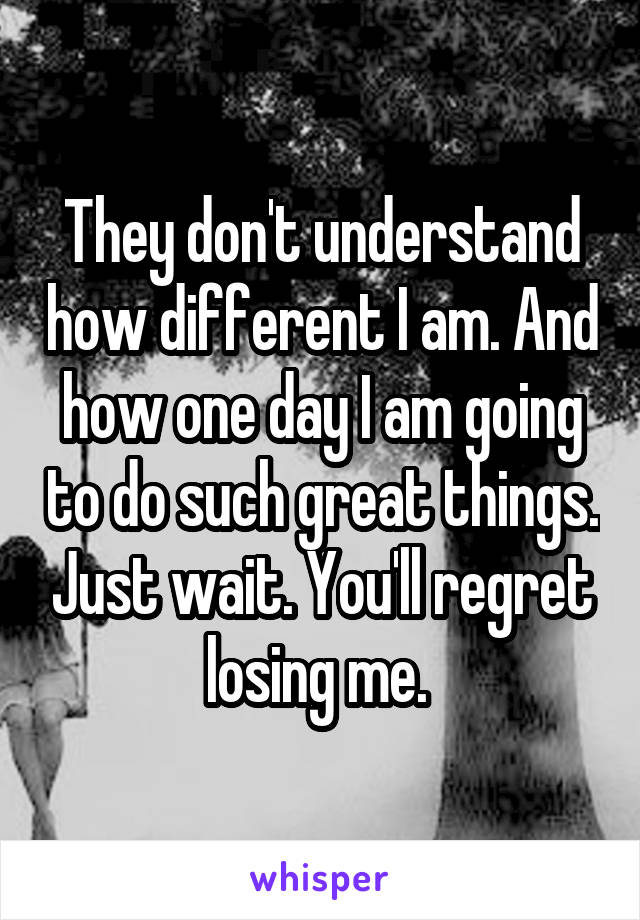 They don't understand how different I am. And how one day I am going to do such great things. Just wait. You'll regret losing me. 
