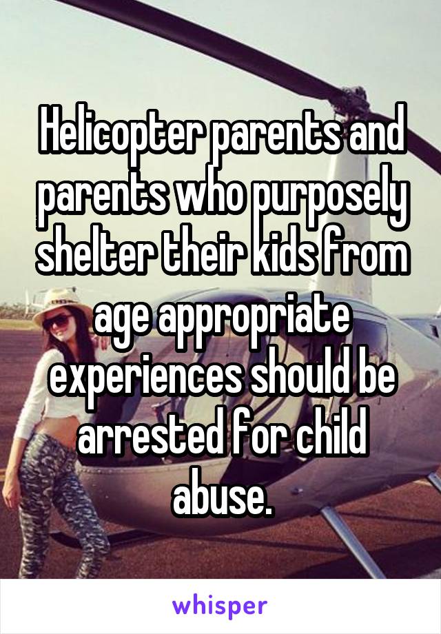 Helicopter parents and parents who purposely shelter their kids from age appropriate experiences should be arrested for child abuse.