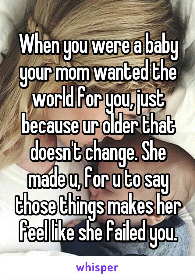 When you were a baby your mom wanted the world for you, just because ur older that doesn't change. She made u, for u to say those things makes her feel like she failed you.