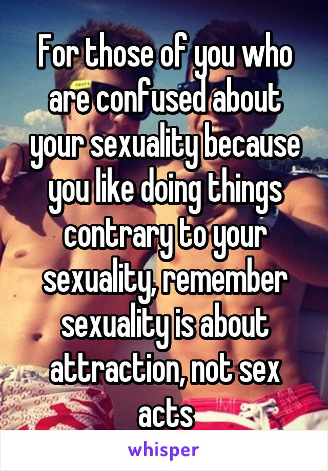 For those of you who are confused about your sexuality because you like doing things contrary to your sexuality, remember sexuality is about attraction, not sex acts