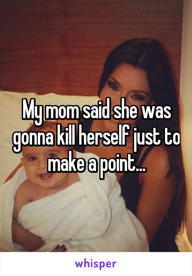 My mom said she was gonna kill herself just to make a point...