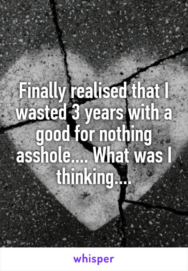 Finally realised that I wasted 3 years with a good for nothing asshole.... What was I thinking....