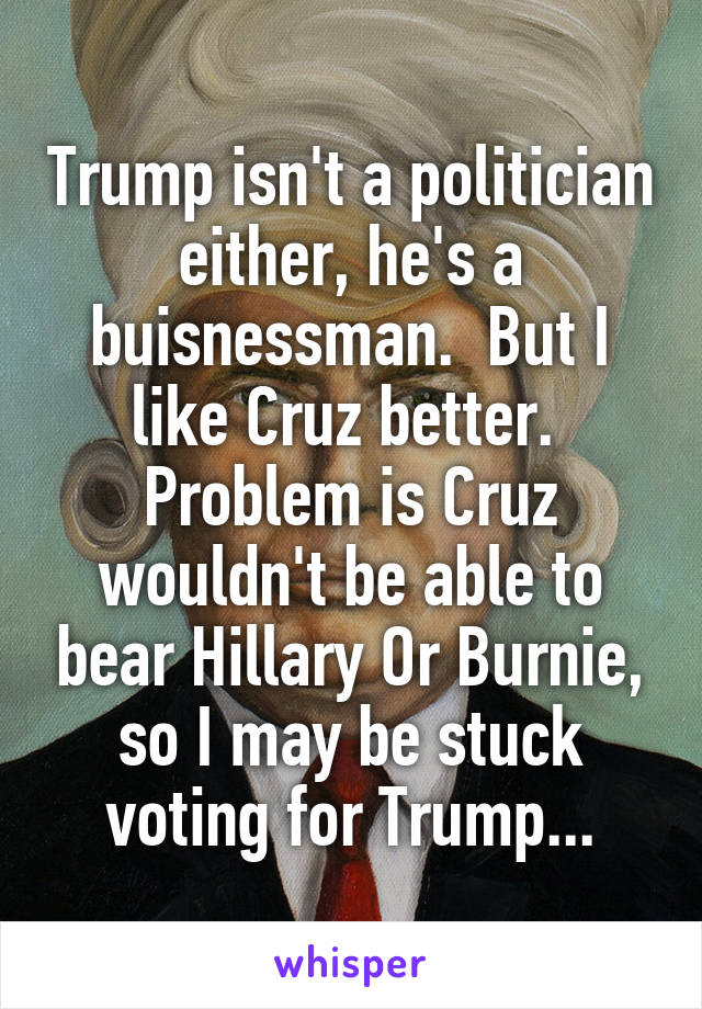 Trump isn't a politician either, he's a buisnessman.  But I like Cruz better.  Problem is Cruz wouldn't be able to bear Hillary Or Burnie, so I may be stuck voting for Trump...