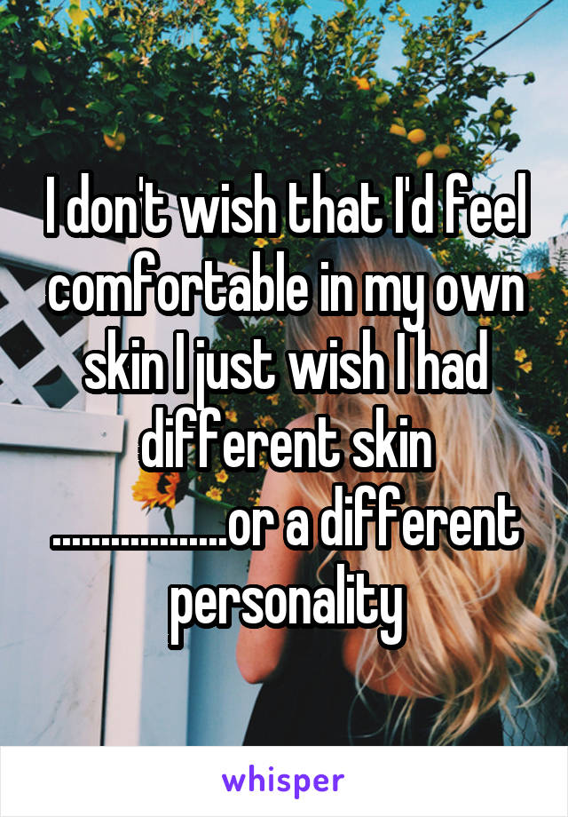 I don't wish that I'd feel comfortable in my own skin I just wish I had different skin ..................or a different personality