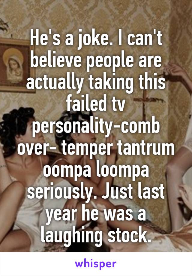 He's a joke. I can't believe people are actually taking this failed tv personality-comb over- temper tantrum oompa loompa seriously. Just last year he was a laughing stock.