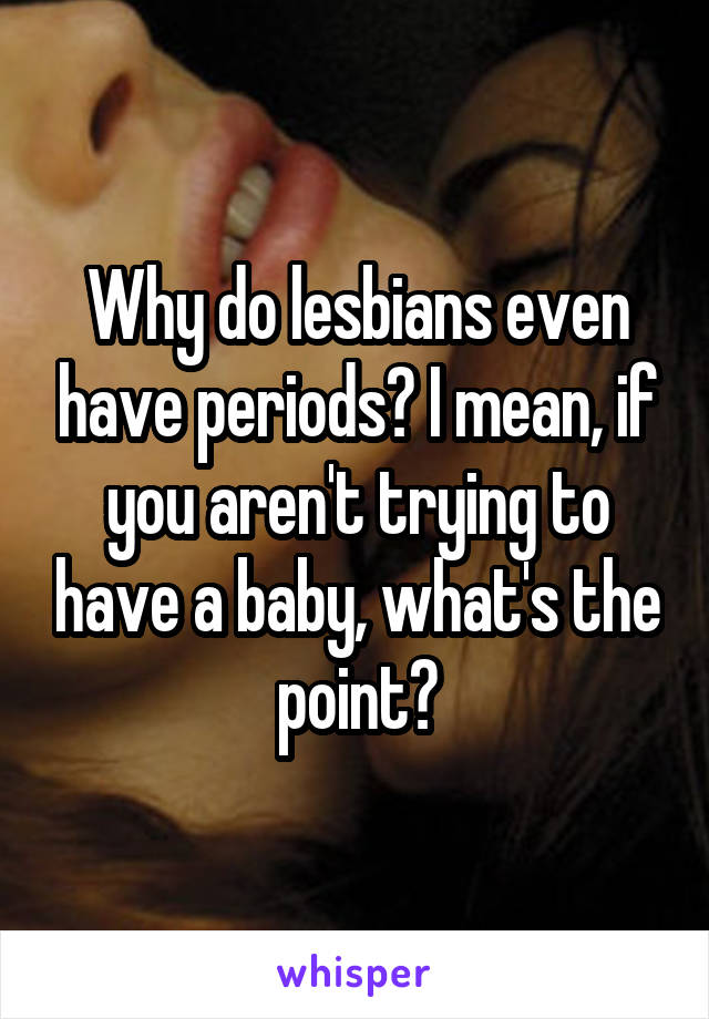 Why do lesbians even have periods? I mean, if you aren't trying to have a baby, what's the point?