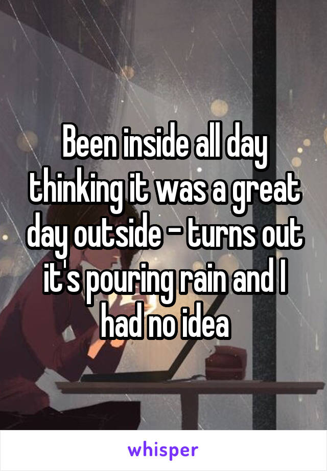 Been inside all day thinking it was a great day outside - turns out it's pouring rain and I had no idea
