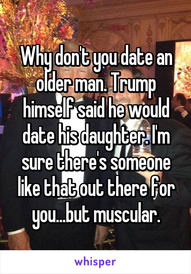 Why don't you date an older man. Trump himself said he would date his daughter. I'm sure there's someone like that out there for you...but muscular.
