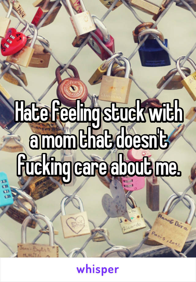 Hate feeling stuck with a mom that doesn't fucking care about me.